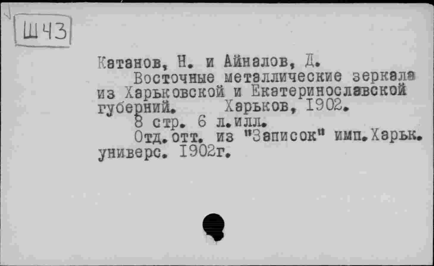 ﻿шчз
Катанов, В. и Айналов, Д.
Восточные металлические зеркала из Харьковской и Екатеринославской губерний» Харьков, 1902.
8 стр. 6 л.илл»
Отд.отт. из ’’Записок” имп»Харьк. универе. 1902г.